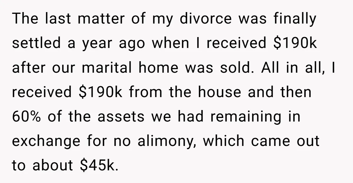 The last matter of my divorce was finally settled a year ago when I received $190k after our marital home was sold. All in all, I received $190k from the...