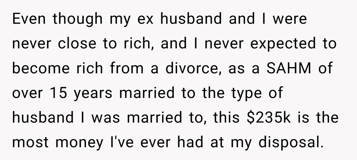 Even though my ex husband and I were never close to rich, and I never expected to become rich from a divorce, as a SAHM of over 15 years married...