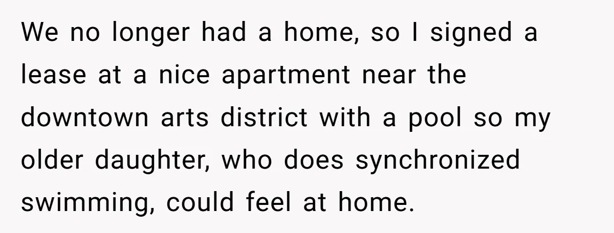 We no longer had a home, so I signed a lease at a nice apartment near the downtown arts district with a pool so my older daughter, who does synchronized...