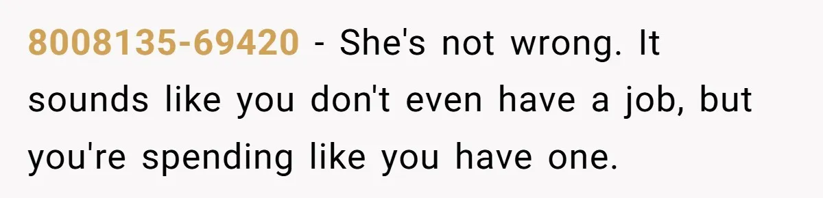 8008135-69420 − She's not wrong. It sounds like you don't even have a job, but you're spending like you have one.