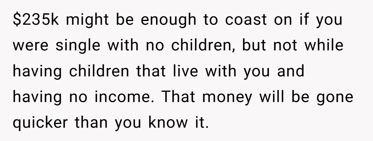 $235k might be enough to coast on if you were single with no children, but not while having children that live with you and having no income. That money will...