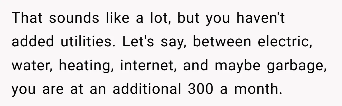 That sounds like a lot, but you haven't added utilities. Let's say, between electric, water, heating, internet, and maybe garbage, you are at an additional 300 a month.