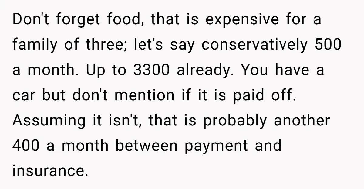 Don't forget food, that is expensive for a family of three; let's say conservatively 500 a month. Up to 3300 already. You have a car but don't mention if it...