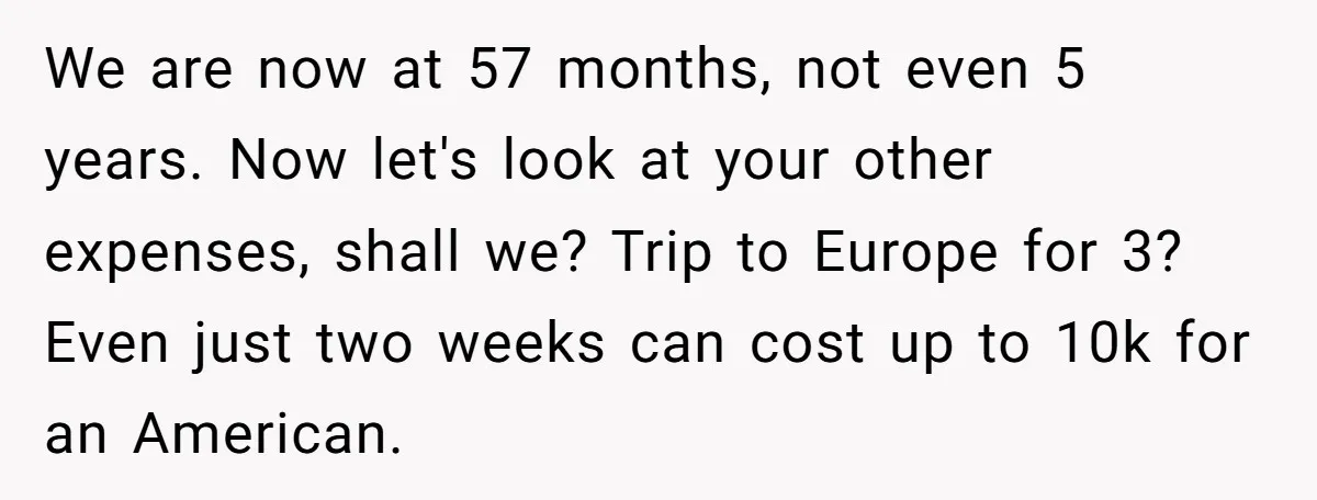 We are now at 57 months, not even 5 years. Now let's look at your other expenses, shall we? Trip to Europe for 3? Even just two weeks can cost...