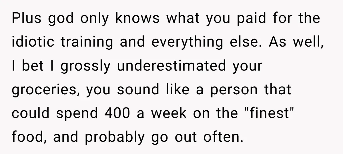 Plus god only knows what you paid for the idiotic training and everything else. As well, I bet I grossly underestimated your groceries, you sound like a person that could...