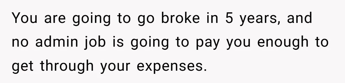 You are going to go broke in 5 years, and no admin job is going to pay you enough to get through your expenses.
