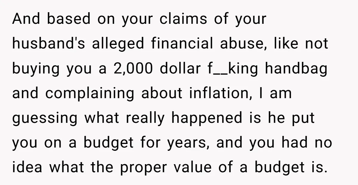 And based on your claims of your husband's alleged financial abuse, like not buying you a 2,000 dollar f__king handbag and complaining about inflation, I am guessing what really happened...