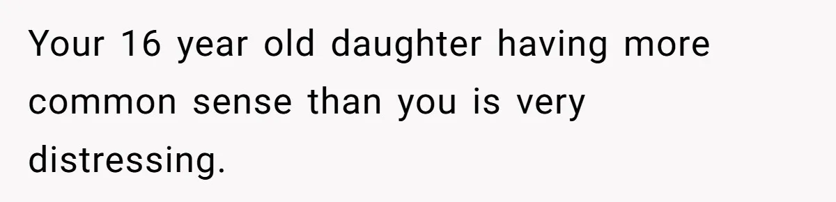 Your 16 year old daughter having more common sense than you is very distressing.