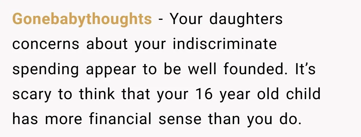 Gonebabythoughts − Your daughters concerns about your indiscriminate spending appear to be well founded. It’s scary to think that your 16 year old child has more financial sense than you...