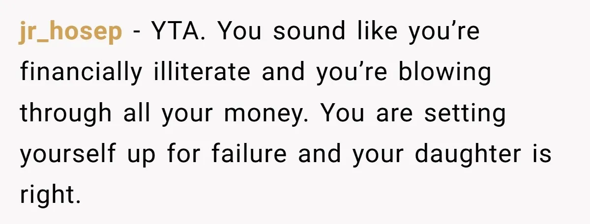 jr_hosep − YTA. You sound like you’re financially illiterate and you’re blowing through all your money. You are setting yourself up for failure and your daughter is right.