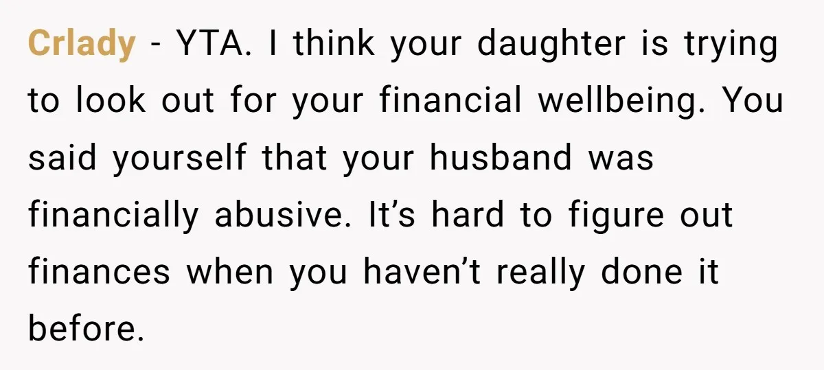 Crlady − YTA. I think your daughter is trying to look out for your financial wellbeing. You said yourself that your husband was financially abusive. It’s hard to figure out...