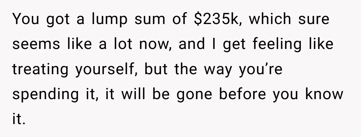You got a lump sum of $235k, which sure seems like a lot now, and I get feeling like treating yourself, but the way you’re spending it, it will be...