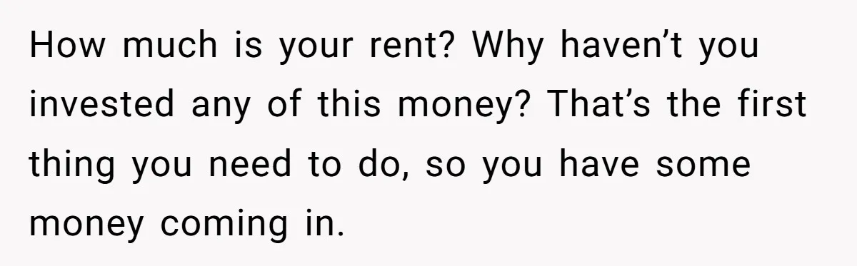 How much is your rent? Why haven’t you invested any of this money? That’s the first thing you need to do, so you have some money coming in.