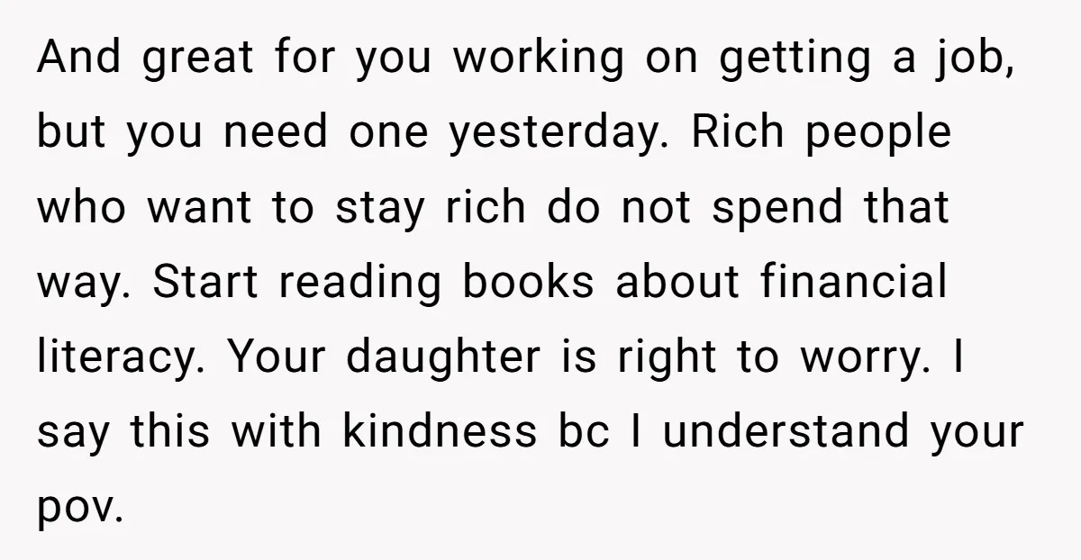 And great for you working on getting a job, but you need one yesterday. Rich people who want to stay rich do not spend that way. Start reading books about...