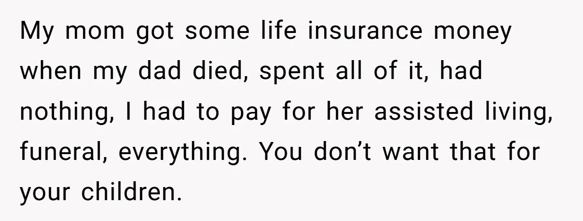 My mom got some life insurance money when my dad died, spent all of it, had nothing, I had to pay for her assisted living, funeral, everything. You don’t want...