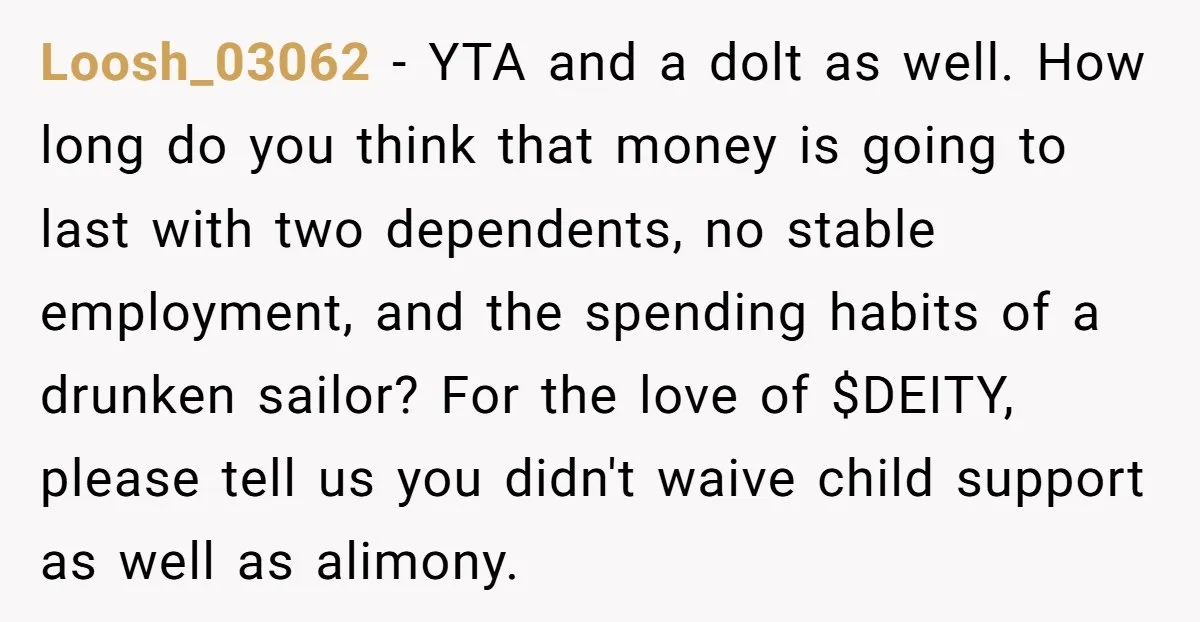 Loosh_03062 − YTA and a dolt as well. How long do you think that money is going to last with two dependents, no stable employment, and the spending habits of...