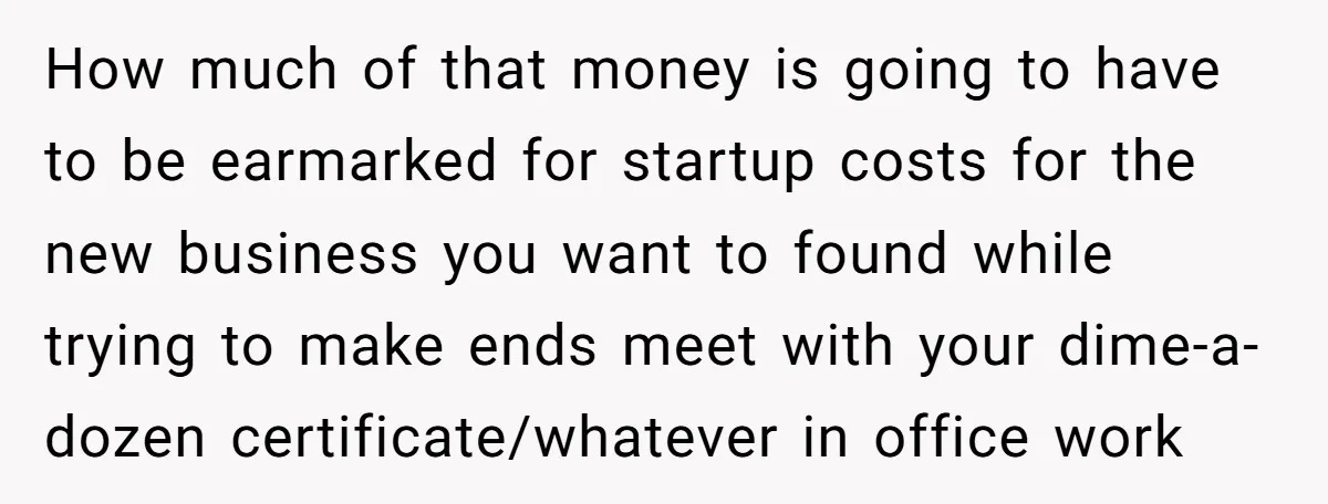 How much of that money is going to have to be earmarked for startup costs for the new business you want to found while trying to make ends meet with...