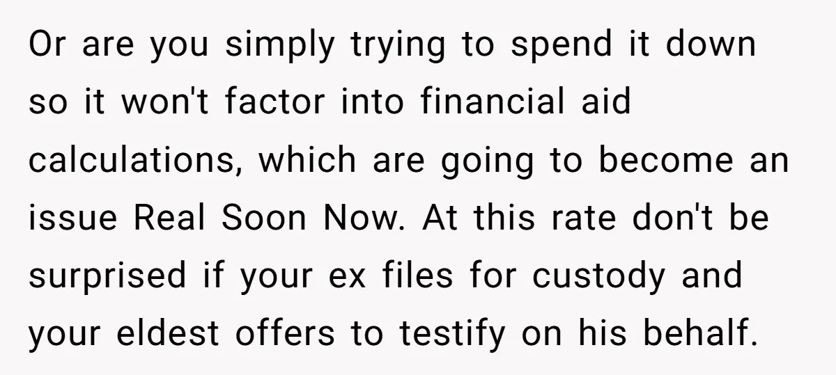 Or are you simply trying to spend it down so it won't factor into financial aid calculations, which are going to become an issue Real Soon Now. At this rate...