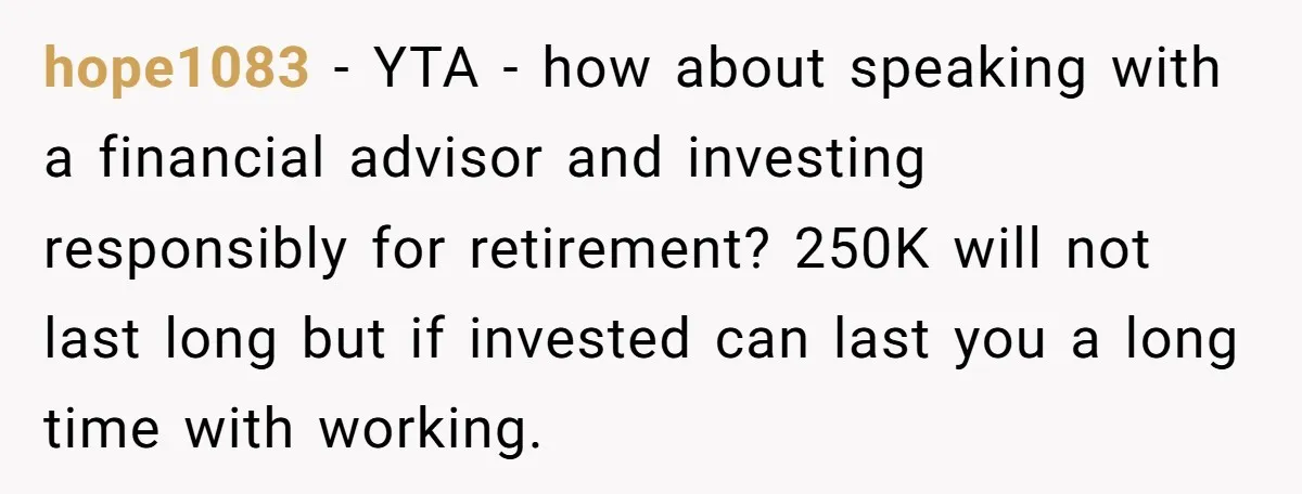 hope1083 − YTA - how about speaking with a financial advisor and investing responsibly for retirement? 250K will not last long but if invested can last you a long time...