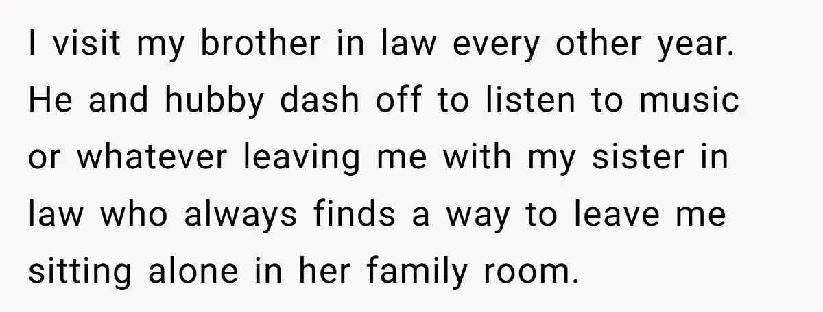 I visit my brother in law every other year. He and hubby dash off to listen to music or whatever leaving me with my sister in law who always finds...