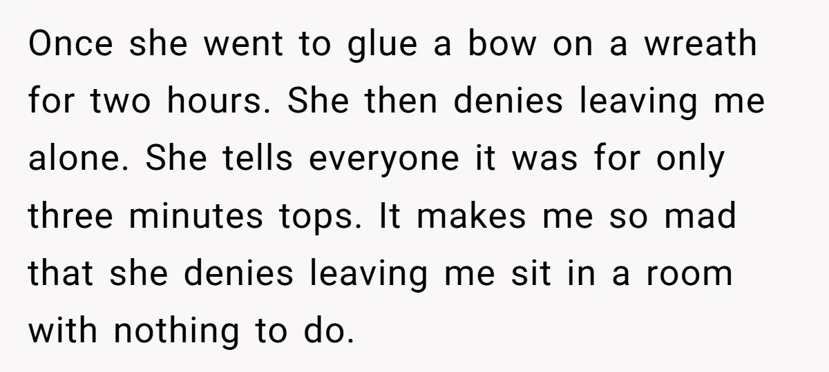 Once she went to glue a bow on a wreath for two hours. She then denies leaving me alone. She tells everyone it was for only three minutes tops. It...