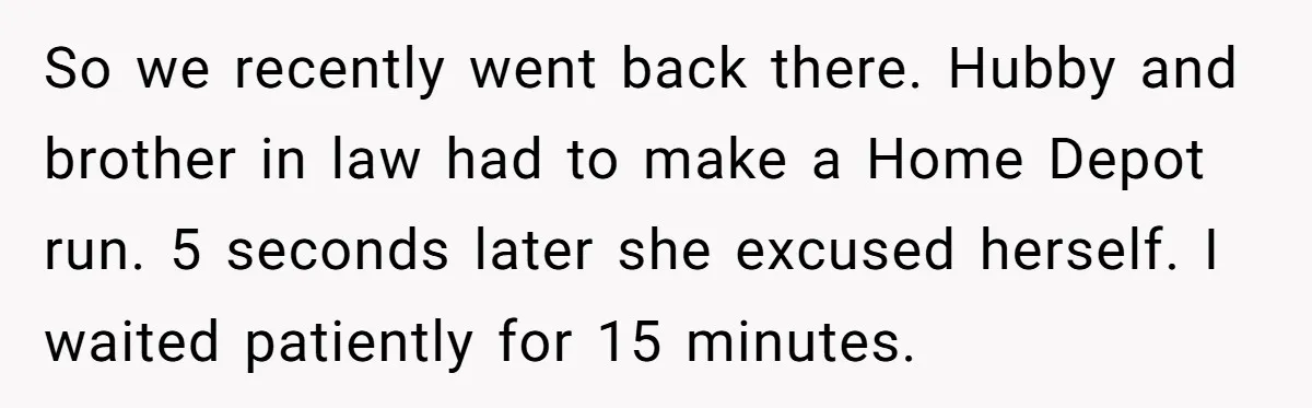 So we recently went back there. Hubby and brother in law had to make a Home Depot run. 5 seconds later she excused herself. I waited patiently for 15 minutes.