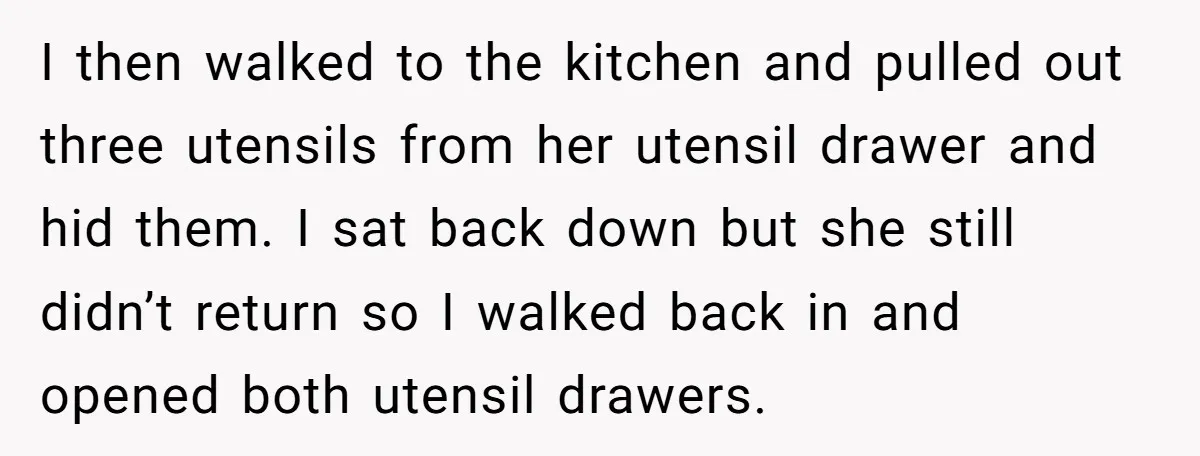 I then walked to the kitchen and pulled out three utensils from her utensil drawer and hid them. I sat back down but she still didn’t return so I walked...