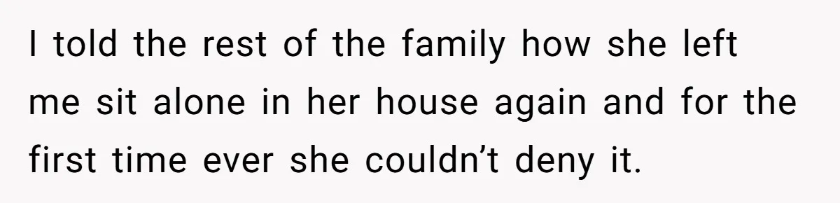 I told the rest of the family how she left me sit alone in her house again and for the first time ever she couldn’t deny it.
