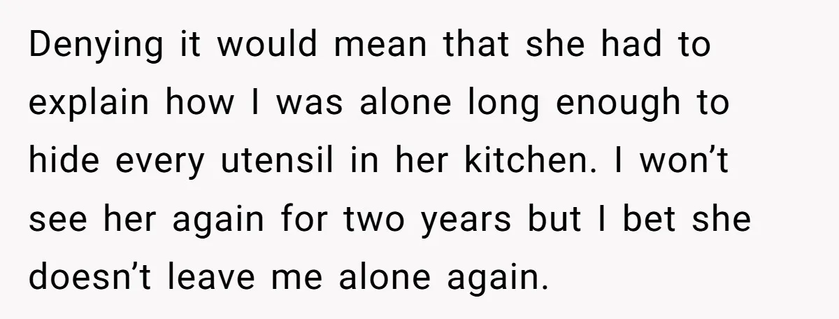 Denying it would mean that she had to explain how I was alone long enough to hide every utensil in her kitchen. I won’t see her again for two years...