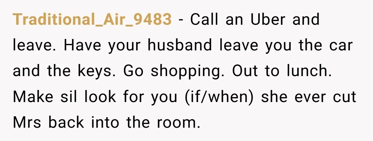 Traditional_Air_9483 − Call an Uber and leave. Have your husband leave you the car and the keys. Go shopping. Out to lunch. Make sil look for you (if/when) she ever...