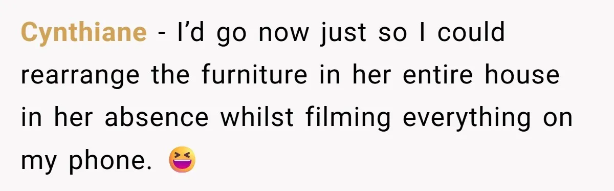 Cynthiane − I’d go now just so I could rearrange the furniture in her entire house in her absence whilst filming everything on my phone. 😆