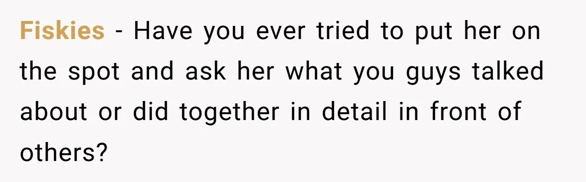 Fiskies − Have you ever tried to put her on the spot and ask her what you guys talked about or did together in detail in front of others?