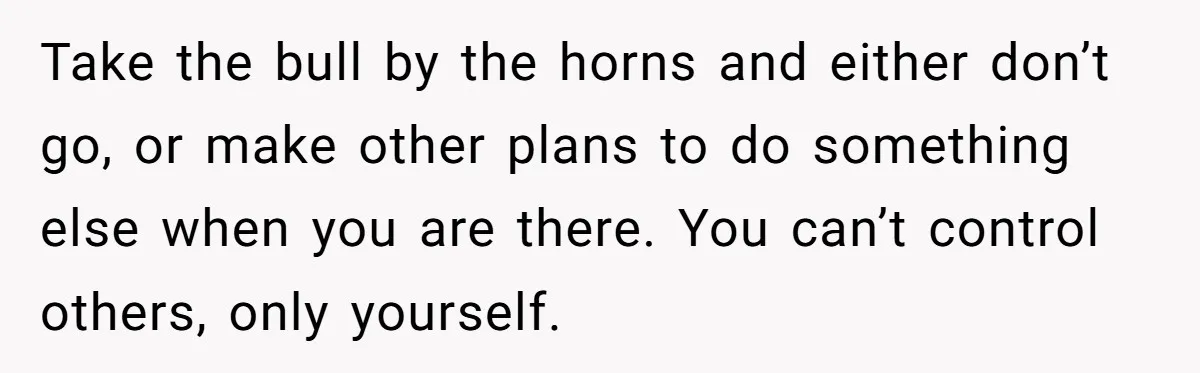 Take the bull by the horns and either don’t go, or make other plans to do something else when you are there. You can’t control others, only yourself.