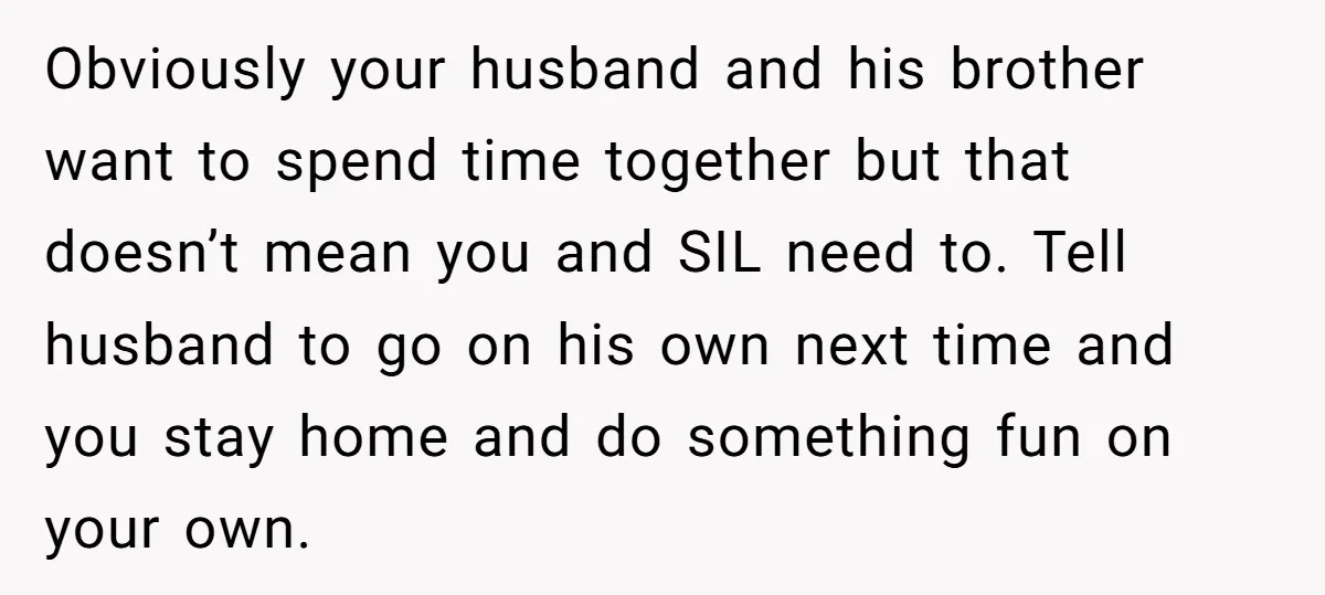 Obviously your husband and his brother want to spend time together but that doesn’t mean you and SIL need to. Tell husband to go on his own next time and...