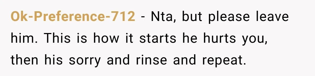 Ok-Preference-712 − Nta, but please leave him. This is how it starts he hurts you, then his sorry and rinse and repeat.
