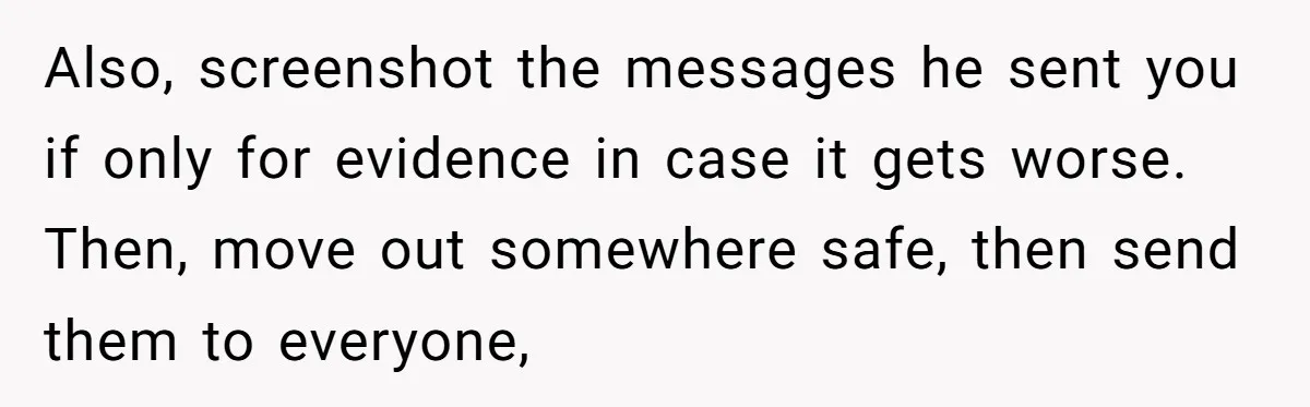 Also, screenshot the messages he sent you if only for evidence in case it gets worse. Then, move out somewhere safe, then send them to everyone,