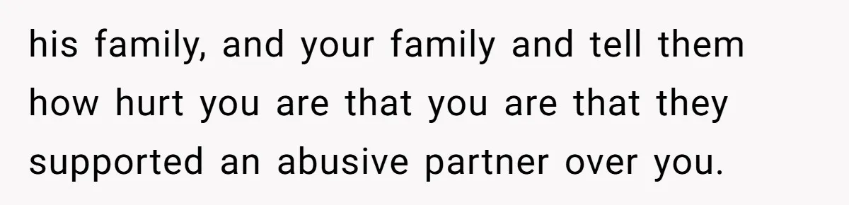 his family, and your family and tell them how hurt you are that you are that they supported an abusive partner over you.