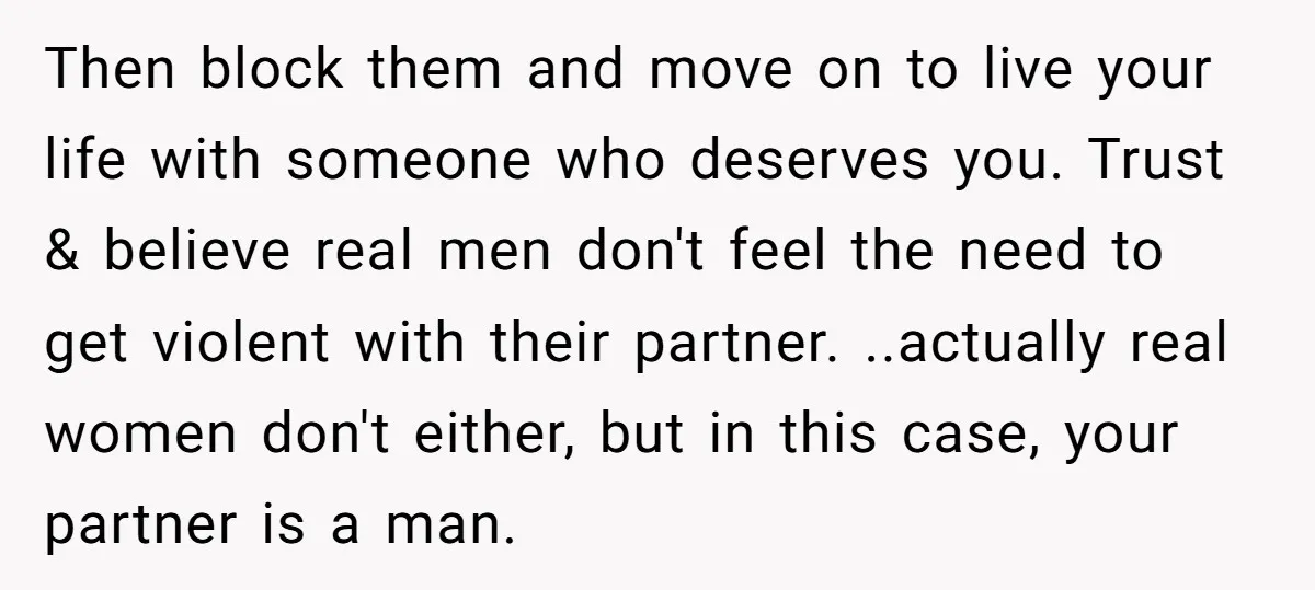 Then block them and move on to live your life with someone who deserves you. Trust & believe real men don't feel the need to get violent with their partner....