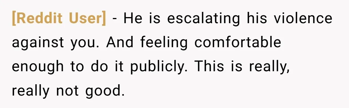 [Reddit User] − He is escalating his violence against you. And feeling comfortable enough to do it publicly. This is really, really not good.
