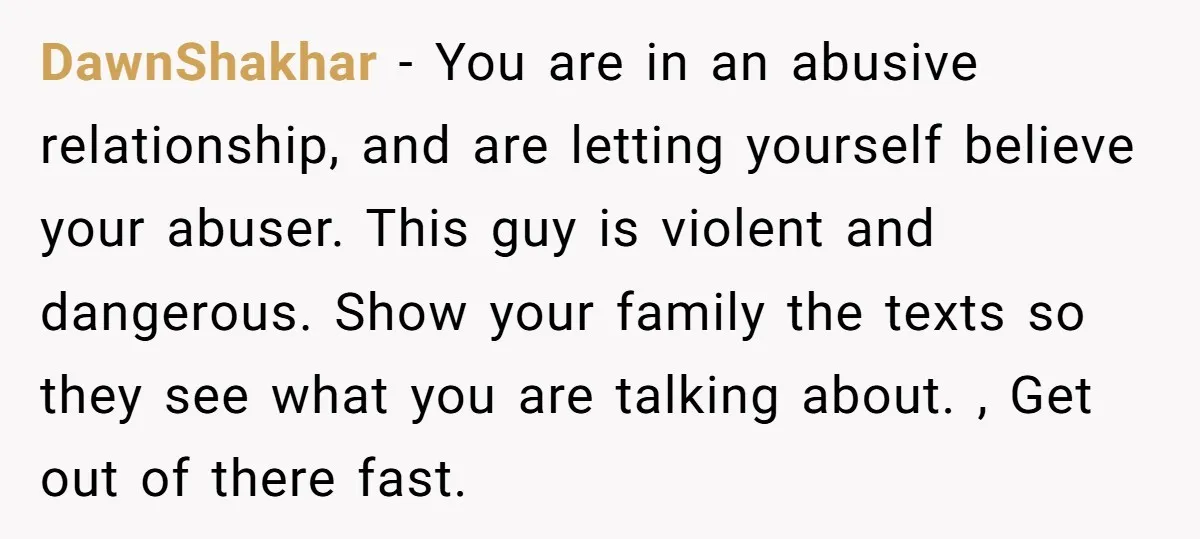 DawnShakhar − You are in an abusive relationship, and are letting yourself believe your abuser. This guy is violent and dangerous. Show your family the texts so they see what...