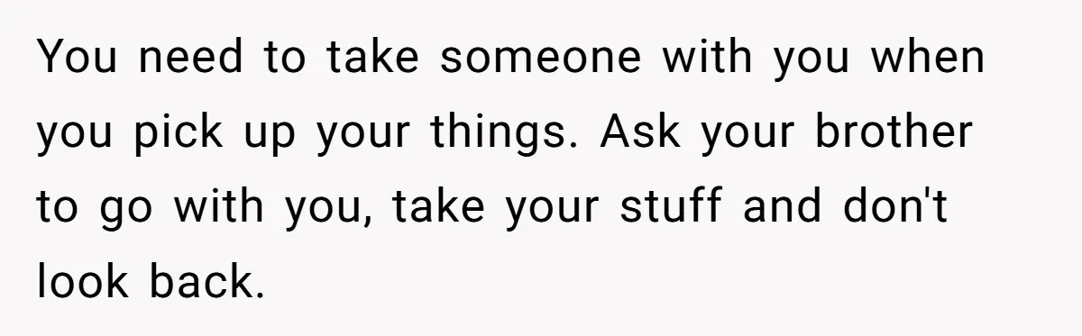You need to take someone with you when you pick up your things. Ask your brother to go with you, take your stuff and don't look back.
