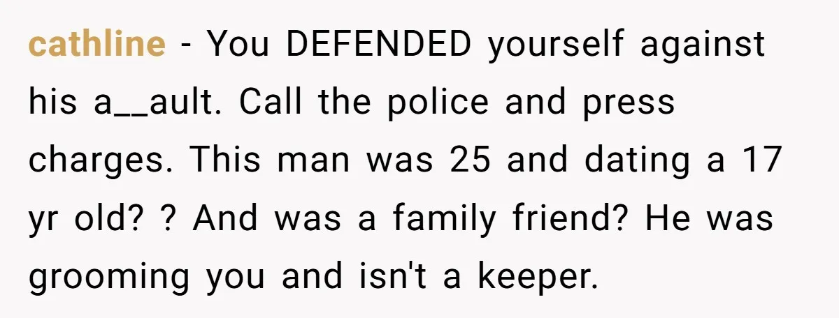 cathline − You DEFENDED yourself against his a__ault. Call the police and press charges. This man was 25 and dating a 17 yr old? ? And was a family friend?...