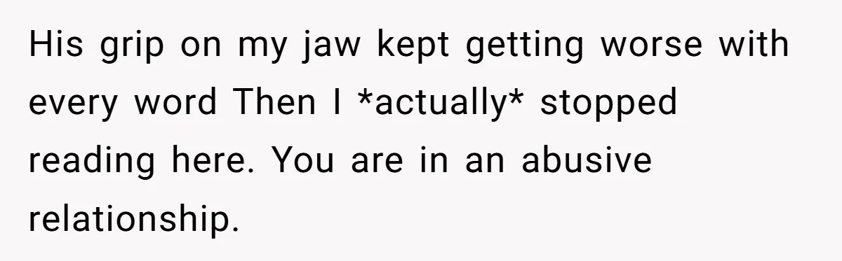 His grip on my jaw kept getting worse with every word Then I *actually* stopped reading here. You are in an abusive relationship.
