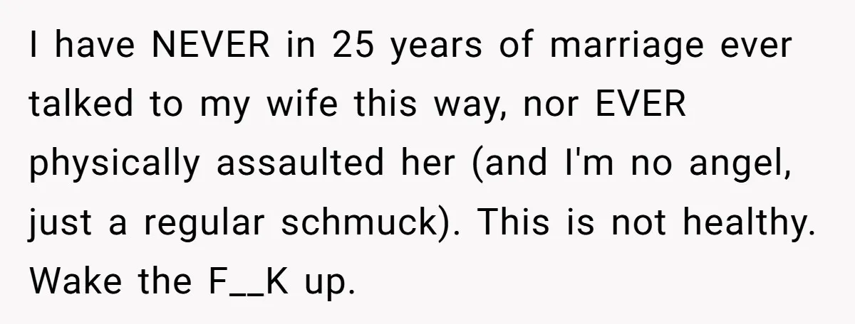 I have NEVER in 25 years of marriage ever talked to my wife this way, nor EVER physically assaulted her (and I'm no angel, just a regular schmuck). This is...