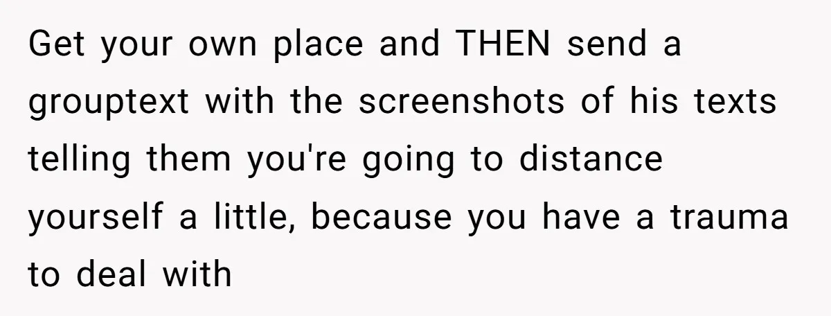 Get your own place and THEN send a grouptext with the screenshots of his texts telling them you're going to distance yourself a little, because you have a trauma to...
