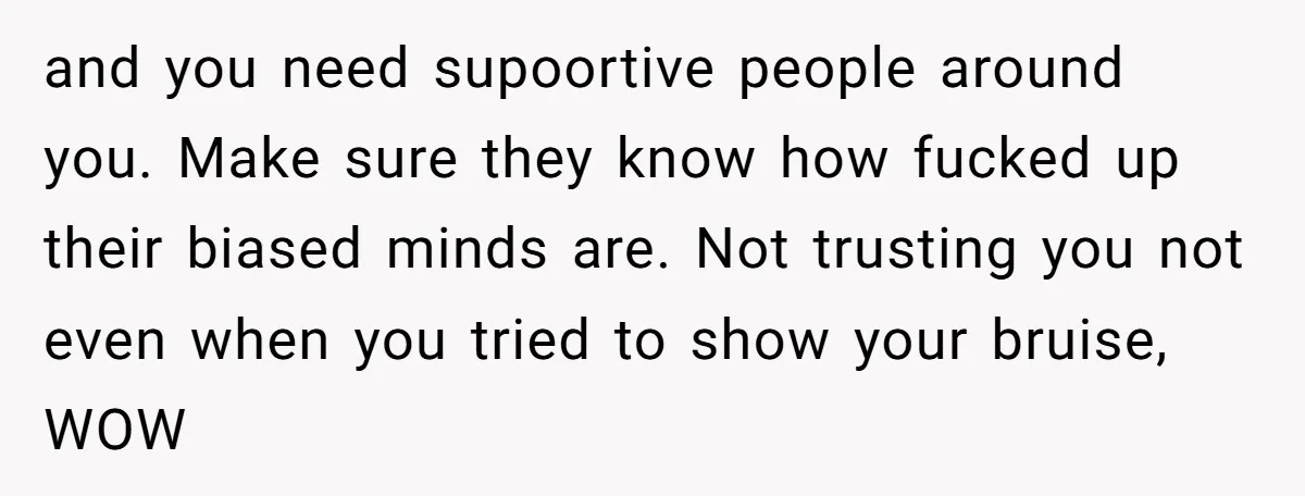 and you need supoortive people around you. Make sure they know how fucked up their biased minds are. Not trusting you not even when you tried to show your bruise,...