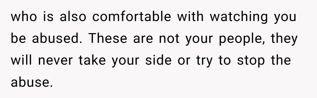 who is also comfortable with watching you be abused. These are not your people, they will never take your side or try to stop the abuse.