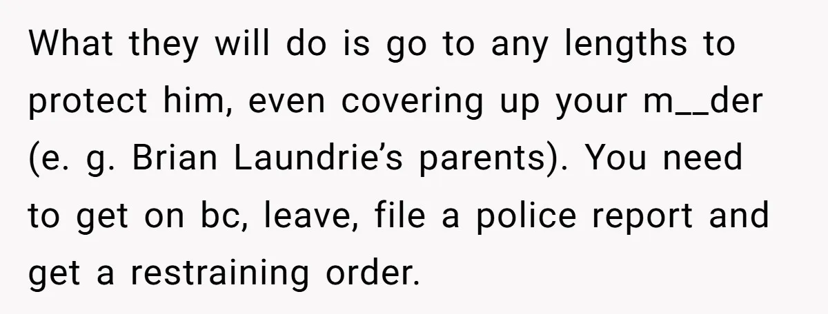 What they will do is go to any lengths to protect him, even covering up your m__der (e. g. Brian Laundrie’s parents). You need to get on bc, leave, file...