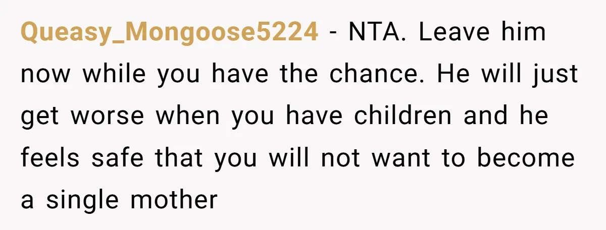 Queasy_Mongoose5224 − NTA. Leave him now while you have the chance. He will just get worse when you have children and he feels safe that you will not want to...