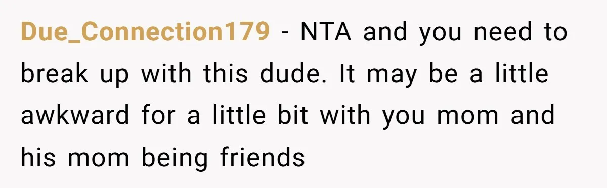 Due_Connection179 − NTA and you need to break up with this dude. It may be a little awkward for a little bit with you mom and his mom being friends